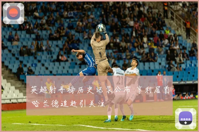 英超射手榜历史记录公布 亨利居首 哈兰德追赶引关注