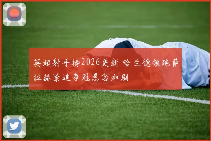 英超射手榜2026更新 哈兰德领跑萨拉赫紧追争冠悬念加剧