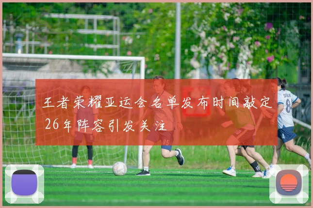 王者荣耀亚运会名单发布时间敲定 26年阵容引发关注