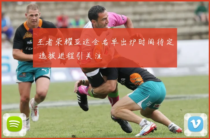 王者荣耀亚运会名单出炉时间待定 选拔进程引关注