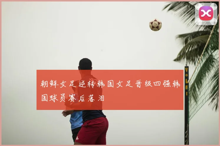 朝鲜女足逆转韩国女足晋级四强韩国球员赛后落泪