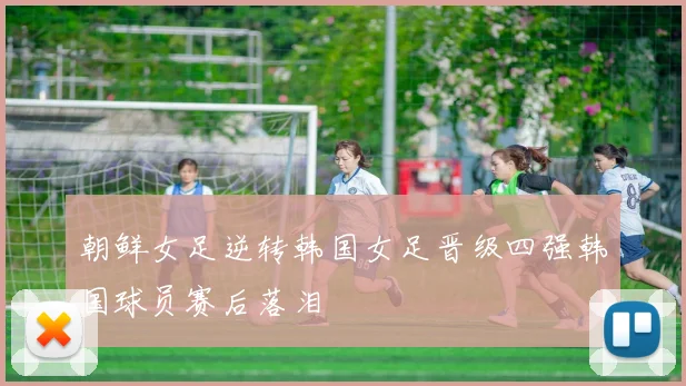 朝鲜女足逆转韩国女足晋级四强韩国球员赛后落泪