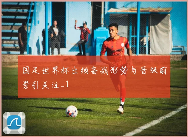 国足世界杯出线备战形势与晋级前景引关注_1
