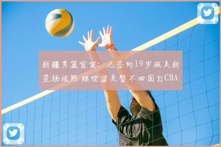 新疆男篮官宣:已签约19岁旅美新星杨竣熙 继续留美暂不回国打CBA_球员_北京_四川