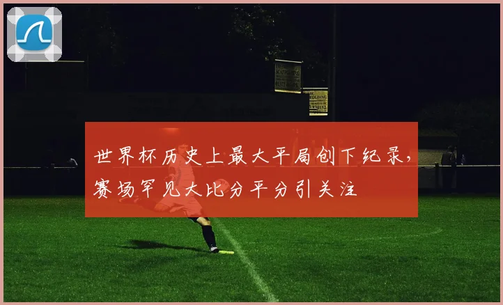 世界杯历史上最大平局创下纪录，赛场罕见大比分平分引关注